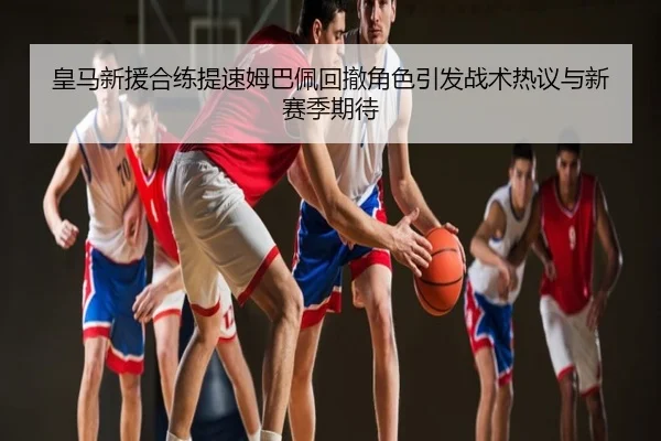 皇马新援合练提速姆巴佩回撤角色引发战术热议与新赛季期待