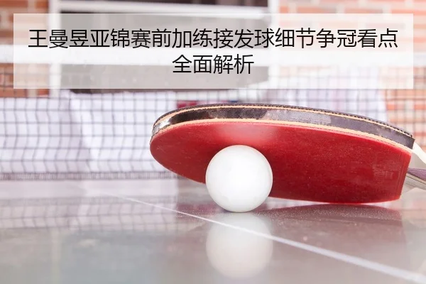 王曼昱亚锦赛前加练接发球细节争冠看点全面解析