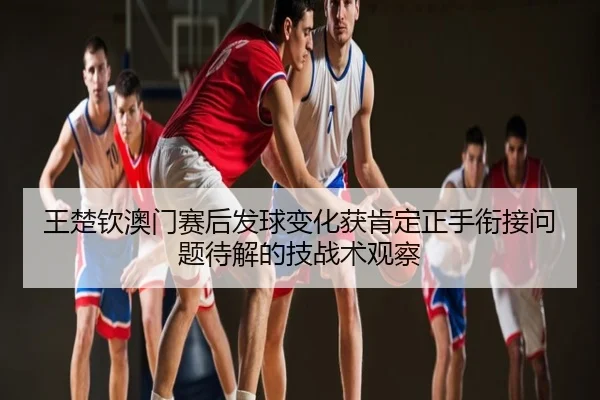 王楚钦澳门赛后发球变化获肯定正手衔接问题待解的技战术观察